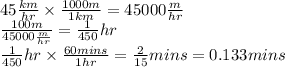 45 \frac{km}{hr}  \times  \frac{1000m}{1km}  = 45000 \frac{m}{hr}  \\  \frac{100m}{45000 \frac{m}{hr} }  =  \frac{1}{450} hr \\  \frac{1}{450} hr \times  \frac{60mins}{1hr}  =  \frac{2}{15} mins = 0.133mins
