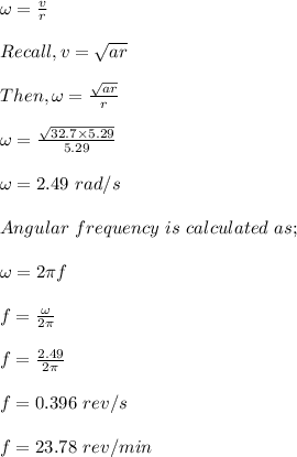 \omega = \frac{v}{r} \\\\Recall, v = \sqrt{ar} \\\\Then, \omega = \frac{\sqrt{ar}}{r}} \\\\ \omega = \frac{\sqrt{32.7 \times5.29}}{5.29}\\\\\omega = 2.49 \ rad/s\\\\Angular \ frequency \ is \ calculated \ as;\\\\\omega = 2\pi f\\\\f = \frac{\omega}{2\pi} \\\\f = \frac{2.49}{2\pi} \\\\f = 0.396 \ rev/s\\\\f = 23.78 \ rev/min