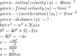 given : initial \: velocity \: (u )= 40 {ms}^{ - 1}  \\ given : final \: velocity \: (u )= 0 {ms}^{ - 1}  \\ given :   - (acceleration) \: (a_r) = 2 {ms}^{ - 2}  \\ given : distance  \: (s) \: =   \: ? : \\  but \:  {v}^{2}  =  {u}^{2}  + 2( a)s\\  {0}^{2}  =  {40}^{2}  + 2( - 2)s \\  -  {40}^{2}  =  - 4s \\ s =  \frac{ -  {40}^{2} }{ - 4}  \\ s =  \frac{1600}{4}  \\s = 400 \: m