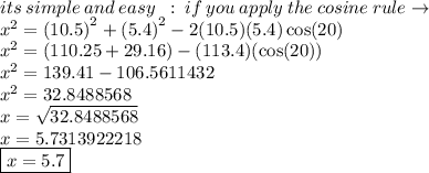 its \: simple \: and \: easy \ \: :  \: if \: you \: apply \: the \: cosine \: rule \to \\  {x}^{2}  =  {(10.5)}^{2}  + {(5.4)}^{2}  - 2(10.5)(5.4) \cos(20)  \\  {x}^{2}  =( 110.25 +29.16 ) - (113.4)( \cos(20))  \\  {x}^{2}  = 139.41 - 106.5611432 \\  {x}^{2}  = 32.8488568 \\ x =  \sqrt{32.8488568}  \\ x = 5.7313922218 \\ \boxed{x = 5.7}