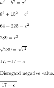 a^2+b^2=c^2\\\\8^2+15^2=c^2\\\\64+225=c^2\\\\289=c^2\\\\\sqrt{289} =\sqrt{c^2}\\\\17, -17 = c\\\\\text{Disregard negative value.}\\\\\boxed{17=c}
