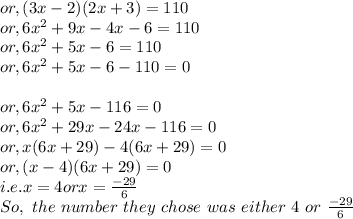 or, (3x-2)(2x+3) = 110\\or, 6x^{2} +9x-4x-6 = 110\\or, 6x^{2} +5x - 6 = 110\\or, 6x^{2} +5x - 6-110 = 0\\\\or, 6x^{2} +5x - 116 = 0\\or, 6x^{2} +29x - 24x - 116 = 0\\or, x (6x +29) -4(6x+29) = 0\\or, (x-4)(6x+29) = 0\\i.e. x=4 or x=\frac{-29}{6} \\So,~ the ~number ~they~ chose~was ~either ~4 ~or ~\frac{-29}{6}