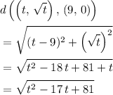 \begin{aligned} & d\left(\left(t,\, \sqrt{t}\right),\, (9,\, 0)\right) \\ &= \sqrt{(t - 9)^2 +\left(\sqrt{t}\right)^{2}} \\ &= \sqrt{t^2 - 18\, t + 81 + t} \\ &= \sqrt{t^2 - 17 \, t + 81}\end{aligned}
