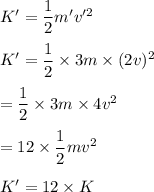 K'=\dfrac{1}{2}m'v'^2\\\\K'=\dfrac{1}{2}\times 3m\times (2v)^2\\\\=\dfrac{1}{2}\times 3m\times 4v^2\\\\=12\times \dfrac{1}{2}mv^2\\\\K'=12\times K