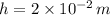 h = 2\times 10^{-2}\,m