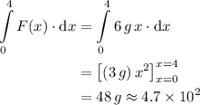 \begin{aligned}\int \limits_{0}^{4} F(x) \cdot {\rm d} x &= \int \limits_{0}^{4} 6\, g\, x \cdot {\rm d} x \\ &= \left[(3\, g)\, x^{2}\right]_{x=0}^{x=4}\\ &= 48\, g \approx 4.7 \times 10^{2} \end{aligned}