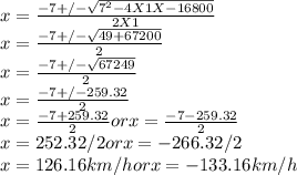 x = \frac{-7 +/-\sqrt{7^{2} - 4 X 1 X -16800} }{2 X 1}\\x = \frac{-7 +/-\sqrt{49 + 67200} }{2} \\x = \frac{-7 +/-\sqrt{67249} }{2} \\x = \frac{-7 +/- 259.32}{2} \\x = \frac{-7 + 259.32}{2} or x = \frac{-7 - 259.32}{2} \\x = 252.32/2 or x=  -266.32/2\\x = 126.16 km/hor x = -133.16 km/h
