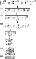  {( {2}^{8} \times {3}^{ - 5} \times {6}^{0} })^{ - 2} \\ = \frac{1}{ {( {2}^{8} \times {3}^{ - 5} \times {6}^{0} })^{2} } \\ = \frac{1}{ {(256 \times \frac{1}{ {3}^{5} } \times 1 })^{2} } \\ = \frac{1}{ {(256 \times \frac{1}{243} \times 1 })^{2} } \\ = \frac{1}{ ({ \frac{256}{243} })^{2} } \\ = \frac{1}{ \frac{ {256}^{2} }{ {243}^{2} } } \\ = \frac{1}{ \frac{65536}{59049} } \\ = \frac{59049}{65536}