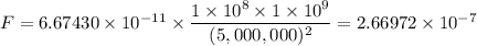 F=6.67430 \times 10^{-11} \times \dfrac{1 \times 10^8 \times 1 \times 10^9}{(5,000,000)^{2}} = 2.66972 \times 10^{-7}