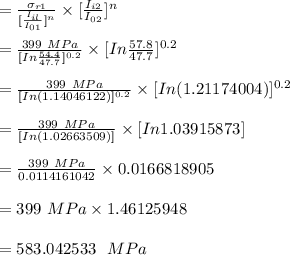 =\frac{\sigma_{r1}}{[\In \frac{I_{il}}{I_{01}}]^n} \times [\In \frac{I_{i2}}{I_{02}}]^n\\\\=\frac{399 \ MPa}{[In \frac{54.4}{47.7}]^{0.2}} \times [In \frac{57.8}{47.7}]^{0.2}\\\\ =\frac{399 \ MPa}{[ In (1.14046122)]^{0.2}} \times [In (1.21174004)]^{0.2}\\\\ =\frac{399 \ MPa}{[ In (1.02663509)]} \times [In 1.03915873]\\\\=\frac{399 \ MPa}{0.0114161042} \times 0.0166818905\\\\= 399 \ MPa \times 1.46125948\\\\=583.042533\ \ MPa
