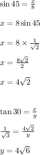 \sin 45 \degree =  \frac{x}{8}  \\  \\ x = 8  \sin 45 \degree \\  \\ x = 8 \times  \frac{1}{ \sqrt{2} }  \\  \\ x =  \frac{8 \sqrt{2} }{2}  \\  \\ x = 4 \sqrt{2}  \\  \\   \\  \tan 30 \degree =  \frac{x}{y}  \\  \\  \frac{1}{ \sqrt{3} }  =  \frac{4 \sqrt{2} }{y}  \\  \\ y = 4 \sqrt{6}