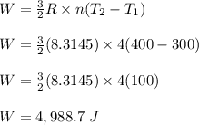 W = \frac{3}{2} R \times n(T_2-T_1) \\\\W = \frac{3}{2} (8.3145) \times 4(400-300) \\\\W =  \frac{3}{2} (8.3145) \times 4(100)\\\\W = 4,988.7 \ J