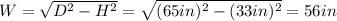 W = \sqrt{D^{2} - H^{2}} = \sqrt{(65 in)^{2} - (33 in)^{2}} = 56 in