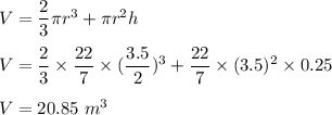 V=\dfrac{2}{3}\pi r^3+\pi r^2 h\\\\V=\dfrac{2}{3}\times \dfrac{22}{7}\times (\dfrac{3.5}{2})^3+\dfrac{22}{7}\times (3.5)^2\times 0.25\\\\V=20.85\ m^3