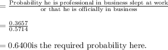 = \frac{\text{Probability he is professional in business slept at work}}{\text{or that he is officially in business}} \\\\= \frac{0.3657}{0.5714}\\\\ = 0.6400 \text{is the required probability here}.