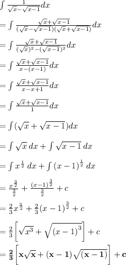 \int \frac{1}{ \sqrt{x} -  \sqrt{x - 1}  } dx \\  \\  =  \int \frac{ \sqrt{x}  +   \sqrt{x - 1}}{ (\sqrt{x} -  \sqrt{x - 1} )( \sqrt{x}  +  \sqrt{x - 1} )} dx \\  \\ =  \int \frac{ \sqrt{x}  +   \sqrt{x - 1}}{ (\sqrt{x})^{2}  -  (\sqrt{x - 1} )^{2}} dx \\  \\ =  \int \frac{ \sqrt{x}  +   \sqrt{x - 1}}{ x  -  (x - 1 )} dx \\  \\  =  \int \frac{ \sqrt{x}  +   \sqrt{x - 1}}{ x  -  x  + 1} dx \\  \\ =  \int \frac{ \sqrt{x}  +   \sqrt{x - 1}}{ 1} dx \\  \\ =  \int (\sqrt{x}  +   \sqrt{x - 1}) dx \\  \\ =  \int \sqrt{x}   \: dx+    \int\sqrt{x - 1}  \: dx \\  \\ =  \int  {x}^{ \frac{1}{2} }   \: dx+    \int {(x - 1)}^{ \frac{1}{2} }   \: dx \\  \\  =   \frac{ {x}^{ \frac{3}{2} } }{ \frac{3}{2} }  +  \frac{ {(x - 1)}^{ \frac{3}{2} } }{ \frac{3}{2} }  + c \\  \\  =  \frac{2}{3} {x}^{ \frac{3}{2} } +  \frac{2}{3}  {(x - 1)}^{ \frac{3}{2} }  + c \\  \\  =  \frac{2}{3} \bigg[ \sqrt{ {x}^{3} } +  \sqrt{ {(x - 1)}^{3} }  \bigg]  + c \\  \\ =  \bold{\purple {\frac{2}{3} \bigg[ x\sqrt{ {x}} +  (x - 1)\sqrt{ {(x - 1)}}  \bigg]  + c}}