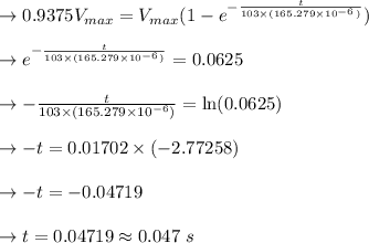 \to 0.9375 V_{max} = V_{max}(1-e^{- \frac{t}{103\times(165.279\times10^{-6})}})\\\\\to e^{- \frac{t}{103\times(165.279\times10^{-6})}}= 0.0625\\\\\to - \frac{t}{103\times(165.279\times10^{-6})} = \ln(0.0625)\\\\\to -t= 0.01702\times(-2.77258) \\\\ \to -t = -0.04719 \\\\ \to t= 0.04719 \approx 0.047 \ s