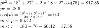 {pr}^{2}  =  {18}^{2}  +  {27}^{2}  - 2 \times 18 \times 27 \cos(76)  = 817.85 \\ pr = 28.6 \\  \cos(p)  =   \frac{ {18}^{2}  +  {28.6}^{2} -  { {27}^{2} }  }{2 \times 18 \times 28.6 } = 0.4 \\ m < p = 66.42 \\ m < r = 180 - 76 - 66.42 = 37.58