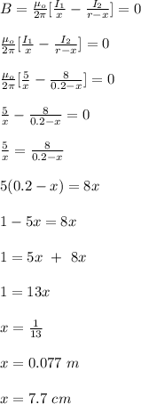 B = \frac{\mu_o}{2\pi} [\frac{I_1}{x} -\frac{I_2}{r-x} ] = 0\\\\ \frac{\mu_o}{2\pi} [\frac{I_1}{x} -\frac{I_2}{r-x} ] = 0\\\\ \frac{\mu_o}{2\pi} [\frac{5}{x} -\frac{8}{0.2-x} ] = 0\\\\\frac{5}{x} -\frac{8}{0.2-x} = 0\\\\\frac{5}{x}  = \frac{8}{0.2-x}\\\\5(0.2-x) = 8x\\\\1 -5x = 8x\\\\1 = 5x \ + \ 8x\\\\1 = 13x\\\\x = \frac{1}{13} \\\\x = 0.077 \ m\\\\x = 7.7 \ cm