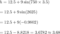h=12.5 +9 \sin (750\times3.5)\\\\=12.5+9\sin (2625)\\\\=12.5+9(-0.9802)\\\\=12.5-8.8218=3.6782\approx3.68