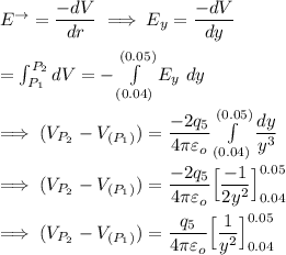 E ^{\to} = \dfrac{-dV}{dr}\implies E_y = \dfrac{-dV}{dy} \\ \\ = \int^{P_2}_{P_1}dV = -\int  \limits ^{(0.05)}_{(0.04)}E_y \ dy \\ \\ \implies (V_{P_2}}-V_{(P_1)}) = \dfrac{-2q_5}{4 \pi \varepsilon _o} \int  \limits ^{(0.05)}_{(0.04)} \dfrac{dy}{y^3}  \\ \\ \implies (V_{P_2}}-V_{(P_1)}) = \dfrac{-2q_5}{4 \pi \varepsilon _o} \Big[ \dfrac{-1}{2y^2} \Big]^{0.05}_{0.04}  \\ \\ \implies (V_{P_2}}-V_{(P_1)}) = \dfrac{q_5}{4 \pi \varepsilon _o} \Big[\dfrac{1}{y^2}\Big] ^{0.05}_{0.04}