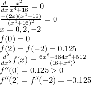 \frac{d}{dx} \frac{x^2}{x^4+16} =0\\\frac{-(2x)(x^4-16)}{(x^4+16)^2} =0\\x=0, 2, -2\\f(0)=0\\f(2)=f(-2)=0.125\\\frac{d^2}{dx^2} f(x)=\frac{6x^8-384x^4+512}{(16+x^4)^3} \\f''(0)=0.1250\\f''(2)=f''(-2)=-0.125