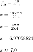 \frac{x}{7.9}  =  \frac{18}{20.4}  \\  \\ x =  \frac{18 \times 7.9}{20.4}  \\  \\  x =  \frac{142.2}{20.4} \\  \\  x = 6.97058824 \\  \\ x \approx \: 7.0