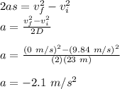 2as = v_{f}^{2} - v_{i}^2\\a = \frac{v_{f}^{2} - v_{i}^2}{2D}\\\\a = \frac{(0\ m/s)^{2}-(9.84\ m/s)^2}{(2)(23\ m)}\\\\a =  -2.1\ m/s^2