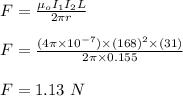 F = \frac{\mu _oI_1I_2 L}{2\pi r} \\\\F = \frac{(4\pi \times 10^{-7}) \times (168)^2 \times (31)}{2\pi \times 0.155} \\\\F = 1.13 \ N