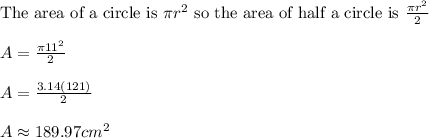 \text{The area of a circle is }\pi r^2\text{ so the area of half a circle is }\frac{\pi r^2}{2}\\ \\ A=\frac{\pi 11^2}{2}\\ \\ A=\frac{3.14(121)}{2}\\ \\ A\approx 189.97cm^2