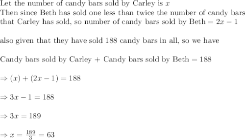 \text{Let the number of candy bars sold by Carley is }x\\\text{Then since Beth has sold one less than twice the number of candy bars}\\\text{that Carley has sold, so number of candy bars sold by Beth}=2x-1\\\\\text{also given that they have sold 188 candy bars in all, so we have}\\\\\text{Candy bars sold by Carley + Candy bars sold by Beth}=188\\\\\Rightarrow (x)+(2x-1)=188\\\\\Rightarrow 3x-1=188\\\\\Rightarrow 3x=189\\\\\Rightarrow x=\frac{189}{3}=63