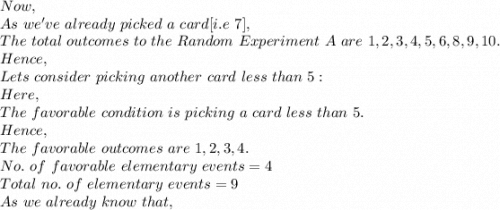 Now,\\As\ we've\ already\ picked\ a\ card[i.e\ 7],\\The\ total\ outcomes\ to\ the\ Random\ Experiment\ A\ are\ 1,2,3,4,5,6,8,9,10.\\Hence,\\Lets\ consider\ picking\ another\ card\ less\ than\ 5:\\Here,\\The\ favorable\ condition\ is\ picking\ a\ card\ less\ than\ 5.\\Hence,\\The\ favorable\ outcomes\ are\ 1,2,3,4.\\No.\ of\ favorable\ elementary\ events=4\\Total\ no.\ of\ elementary\ events=9\\As\ we\ already\ know\ that,\\