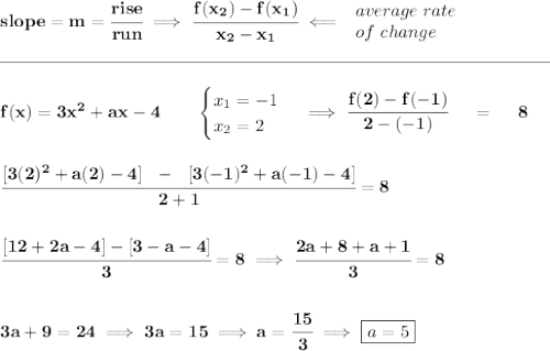 \bf slope = m = \cfrac{rise}{run} \implies \cfrac{ f(x_2) - f(x_1)}{ x_2 - x_1}\impliedby \begin{array}{llll} average~rate\\ of~change \end{array}\\\\[-0.35em] \rule{31em}{0.25pt}\\\\ f(x)=3x^2+ax-4 \qquad \begin{cases} x_1=-1\\ x_2=2 \end{cases}\implies \cfrac{f(2)-f(-1)}{2-(-1)}~~~~=~~~~8 \\\\\\ \cfrac{[3(2)^2+a(2)-4]~~-~~[3(-1)^2+a(-1)-4]}{2+1}=8 \\\\\\ \cfrac{[12+2a-4]-[3-a-4]}{3}=8\implies \cfrac{2a+8+a+1}{3}=8 \\\\\\ 3a+9=24\implies 3a=15\implies a=\cfrac{15}{3}\implies \boxed{a=5}