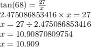 \tan(68)  =  \frac{27}{x}  \\2.475086853416 \times x = 27 \\ x = 27 \div 2.475086853416 \\ x = 10.90870809754 \\ x = 10.909