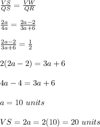 \frac{VS}{QS}=\frac{VW}{QR}\\\\\frac{2a}{4a} =\frac{2a-2}{3a+6}   \\\\\frac{2a-2}{3a+6} =\frac{1}{2} \\\\2(2a-2)=3a+6\\\\4a-4=3a+6\\\\a=10\ units\\\\VS=2a=2(10)=20\ units