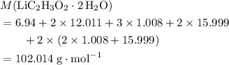 \begin{aligned}& M({\rm LiC_2H_3O_2 \cdot {2\, H_2O}}) \\ &= 6.94 + 2 \times 12.011 + 3 \times 1.008 + 2 \times 15.999 \\ & \quad\quad + 2 \times (2 \times 1.008 + 15.999) \\ &= 102.014\; \rm g \cdot mol^{-1}\end{aligned}