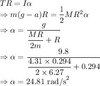 TR=I\alpha\\\Rightarrow m(g-a)R=\dfrac{1}{2}MR^2\alpha\\\Rightarrow \alpha=\dfrac{g}{\dfrac{MR}{2m}+R}\\\Rightarrow \alpha=\dfrac{9.8}{\dfrac{4.31\times 0.294}{2\times 6.27}+0.294}\\\Rightarrow \alpha=24.81\ \text{rad/s}^2