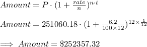 Amount=P\cdot (1+\frac{rate}{n})^{n\cdot t}\\\\Amount=251060.18\cdot (1+\frac{6.2}{100\times 12})^{12\times \frac{1}{12}}\\\\\implies Amount =\$252357.32
