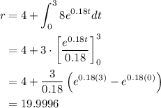 \begin{aligned} r &=4+\int_{0}^{3} 8 e^{0.18 t} d t \\ &=4+3 \cdot\left[\frac{e^{0.18t}}{0.18}\right]_{0}^{3} \\ &=4+\frac{3}{0.18}\left(e^{0.18(3)}-e^{0.18(0)}\right) \\ &=19.9996 \end{aligned}