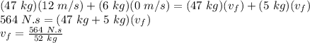 (47\ kg)(12\ m/s)+(6\ kg)(0\ m/s)=(47\ kg)(v_{f})+(5\ kg)(v_{f})\\564\ N.s = (47\ kg+5\ kg)(v_{f})\\v_{f} = \frac{564\ N.s}{52\ kg}\\