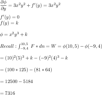\dfrac{\partial \phi}{\partial y } = 3x^2y^2 + f'(y) = 3x^2y^2 \\ \\  f'(y) = 0 \\ \ f(y) = k  \\ \\  \phi = x^2y^3 + k \\ \\ Recall: \int^{10,5}_{-9,4 } \  F* dn = W = \phi(10,5) - \phi (-9,4) \\ \\ = (10)^2(5)^3 + k - (-9)^2(4)^3 - k \\ \\ = (100*125) - (81*64) \\ \\  = 12500 - 5184   \\ \\ =7316