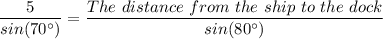 \dfrac{5}{sin(70^{\circ})} = \dfrac{The \ distance \ from \ the \ ship \ to \ the \ dock}{sin(80^{\circ})}