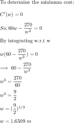 \text{To determine the minimum cost:} \\ \\  C'(w) = 0  \\ \\  So, 60 w - \dfrac{270}{w^2}= 0 \\ \\  \text{By integrating w.r.t w} \\ \\  w ( 60 - \dfrac{270}{w^3}) =0  \\ \\ \implies 60 - \dfrac{270}{w^3} \\ \\  w^3 = \dfrac{270}{60} \\ \\ w^3 = \dfrac{9}{2} \\ \\  w = (\dfrac{9}{2})^{1/3} \\ \\ w = 1.6509 \ m