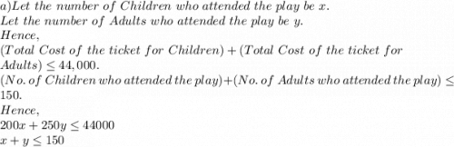 a)Let\ the\ number\ of\ Children\ who\ attended\ the\ play\ be\ x.\\Let\ the\ number\ of\ Adults\ who\ attended\ the\ play\ be\ y.\\Hence,\\(Total\ Cost\ of\ the\ ticket\ for\ Children)+(Total\ Cost\ of\ the\ ticket\ for\\ Adults) \leq 44,000.\\(No.\ of\ Children\ who\ attended\ the\ play)+(No.\ of\ Adults\ who\ attended\ the\ play) \leq 150.\\Hence,\\200x+250y \leq 44000\\x+y \leq 150