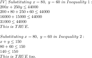 IV]\ Substituting\ x=80,\ y=60\ in\ Inequality\ 1:\\200x+250y \leq 44000\\200*80+250*60 \leq 44000\\16000+15000 \leq 44000\\31000 \leq 44000\\This\ is\ TRUE.\\\\Substituting\ x=80,\ y=60\ in\ Inequality\ 2:\\x+y \leq 150\\80+60 \leq 150\\140 \leq 150\\This\ is\ TRUE\ too.