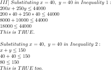 III]\ Substituting\ x=40,\ y=40\ in\ Inequality\ 1:\\200x+250y \leq 44000\\200*40+250*40 \leq 44000\\8000+10000 \leq 44000\\18000 \leq 44000\\This\ is\ TRUE.\\\\Substituting\ x=40,\ y=40\ in\ Inequality\ 2:\\x+y \leq 150\\40+40 \leq 150\\80 \leq 150\\This\ is\ TRUE\ too.