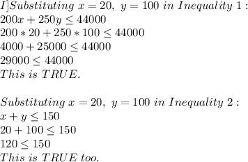 I]Substituting\ x=20,\ y=100\ in\ Inequality\ 1:\\200x+250y \leq 44000\\200*20+250*100 \leq 44000\\4000+25000 \leq 44000\\29000 \leq 44000\\This\ is\ TRUE.\\\\Substituting\ x=20,\ y=100\ in\ Inequality\ 2:\\x+y \leq 150\\20+100 \leq 150\\120 \leq 150\\This\ is\ TRUE\ too.