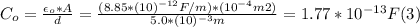 C_{o} = \frac{\epsilon_{o}*A}{d} = \frac{(8.85*(10)^{-12} F/m)*(10^{-4} m2)}{5.0*(10)^{-3}m} = 1.77*10^{-13} F  (3)