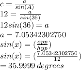 c = \frac{a}{sin(A)} \\12 = \frac{a}{sin(36)} \\12sin(36) = a\\a = 7.05342302750\\sin(x) = (\frac{opp}{hyp} )\\sin(x) = (\frac{7.05342302750}{12} )\\= 35.9999 \:degrees