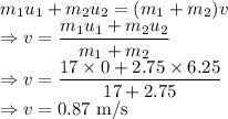 m_1u_1+m_2u_2=(m_1+m_2)v\\\Rightarrow v=\dfrac{m_1u_1+m_2u_2}{m_1+m_2}\\\Rightarrow v=\dfrac{17\times 0+2.75\times 6.25}{17+2.75}\\\Rightarrow v=0.87\ \text{m/s}